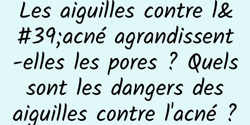 Les aiguilles contre l'acné agrandissent-elles les pores ? Quels sont les dangers des aiguilles contre l'acné ?