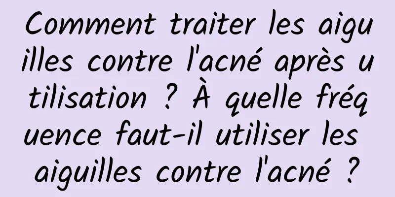 Comment traiter les aiguilles contre l'acné après utilisation ? À quelle fréquence faut-il utiliser les aiguilles contre l'acné ?