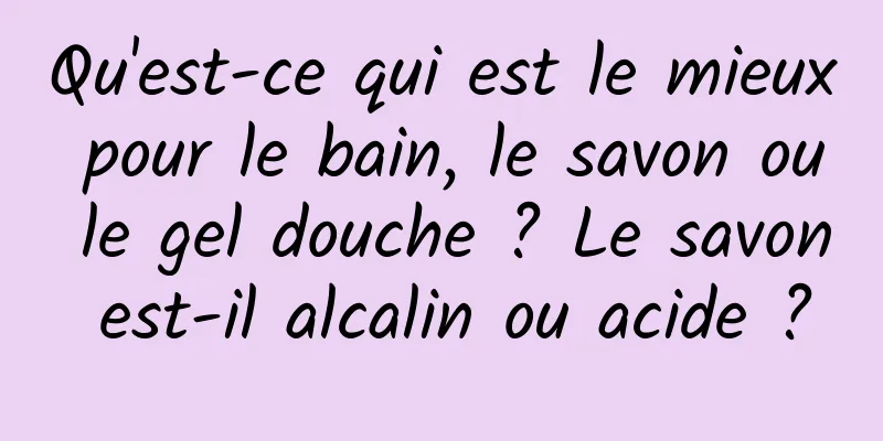 Qu'est-ce qui est le mieux pour le bain, le savon ou le gel douche ? Le savon est-il alcalin ou acide ?