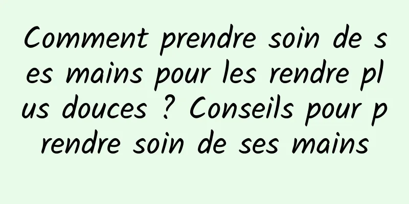 Comment prendre soin de ses mains pour les rendre plus douces ? Conseils pour prendre soin de ses mains