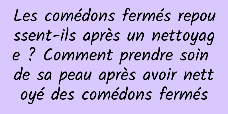 Les comédons fermés repoussent-ils après un nettoyage ? Comment prendre soin de sa peau après avoir nettoyé des comédons fermés