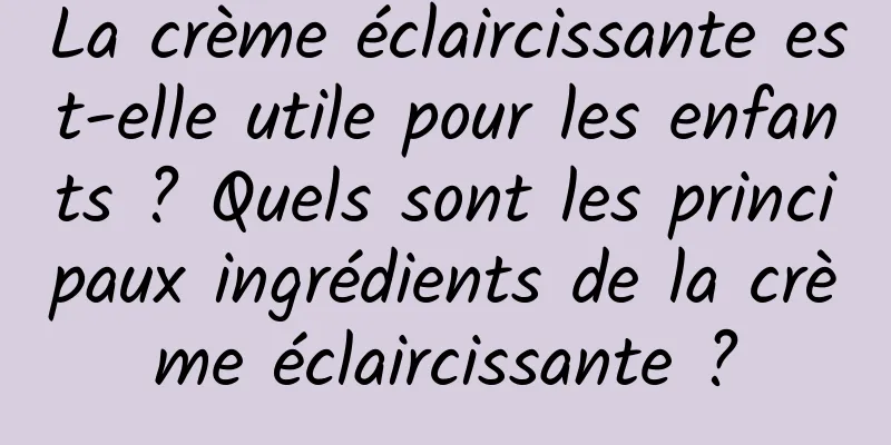 La crème éclaircissante est-elle utile pour les enfants ? Quels sont les principaux ingrédients de la crème éclaircissante ?