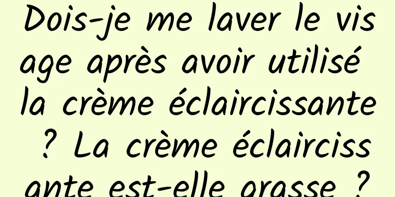Dois-je me laver le visage après avoir utilisé la crème éclaircissante ? La crème éclaircissante est-elle grasse ?