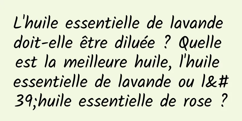 L'huile essentielle de lavande doit-elle être diluée ? Quelle est la meilleure huile, l'huile essentielle de lavande ou l'huile essentielle de rose ?