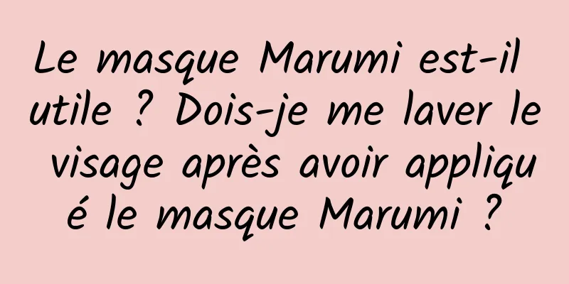 Le masque Marumi est-il utile ? Dois-je me laver le visage après avoir appliqué le masque Marumi ?