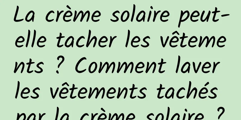 La crème solaire peut-elle tacher les vêtements ? Comment laver les vêtements tachés par la crème solaire ?