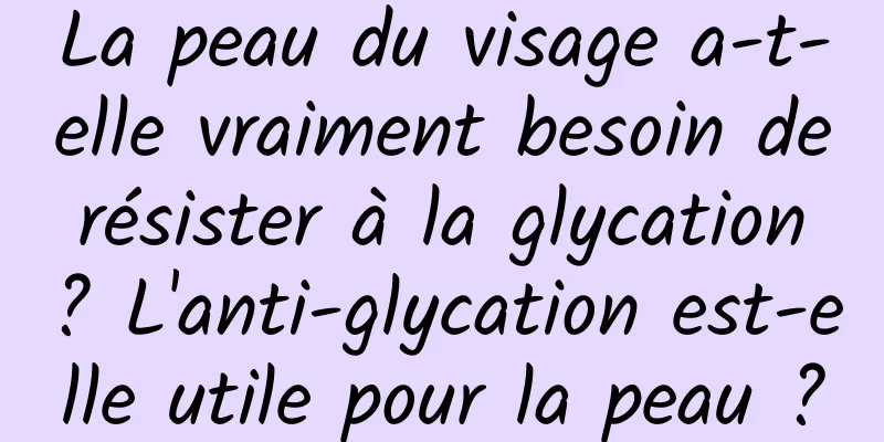 La peau du visage a-t-elle vraiment besoin de résister à la glycation ? L'anti-glycation est-elle utile pour la peau ?