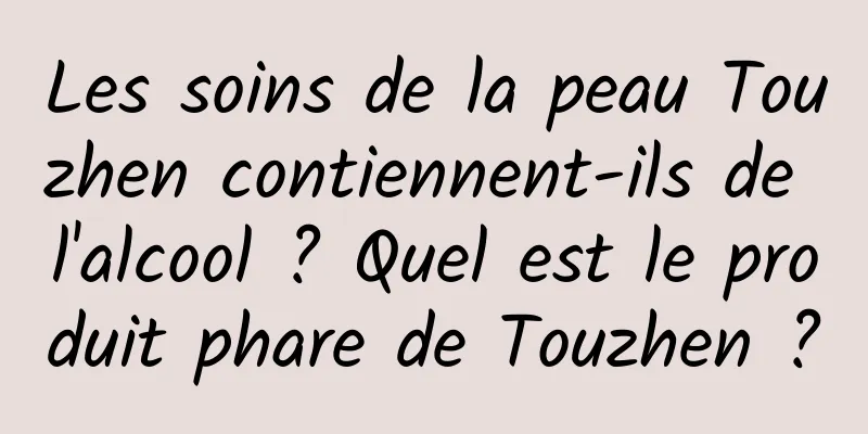 Les soins de la peau Touzhen contiennent-ils de l'alcool ? Quel est le produit phare de Touzhen ?