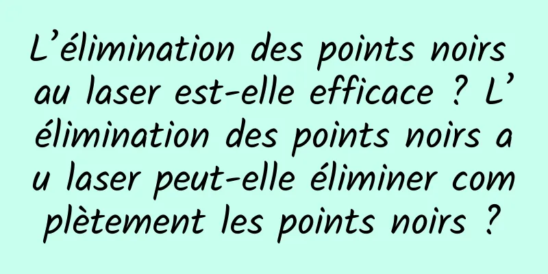 L’élimination des points noirs au laser est-elle efficace ? L’élimination des points noirs au laser peut-elle éliminer complètement les points noirs ?