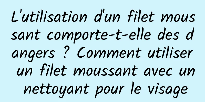 L'utilisation d'un filet moussant comporte-t-elle des dangers ? Comment utiliser un filet moussant avec un nettoyant pour le visage