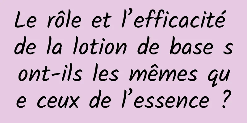 Le rôle et l’efficacité de la lotion de base sont-ils les mêmes que ceux de l’essence ?
