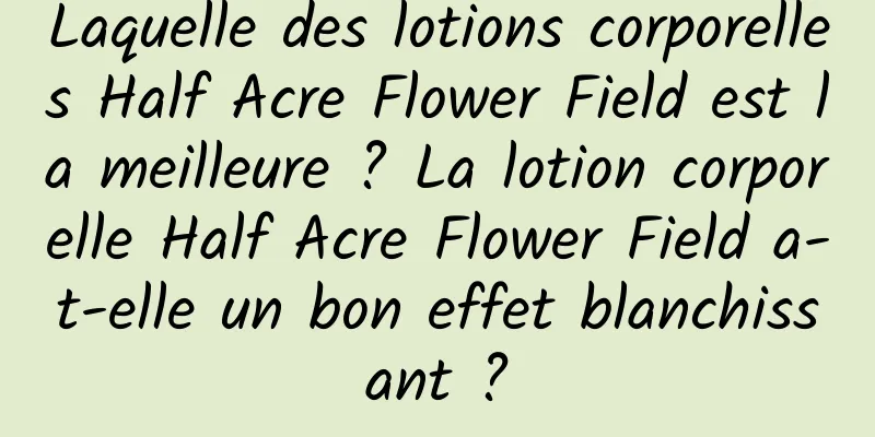 Laquelle des lotions corporelles Half Acre Flower Field est la meilleure ? La lotion corporelle Half Acre Flower Field a-t-elle un bon effet blanchissant ?
