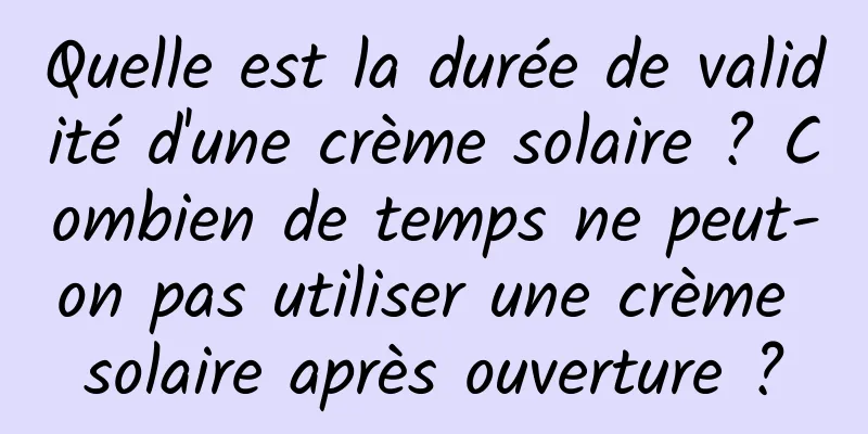 Quelle est la durée de validité d'une crème solaire ? Combien de temps ne peut-on pas utiliser une crème solaire après ouverture ?