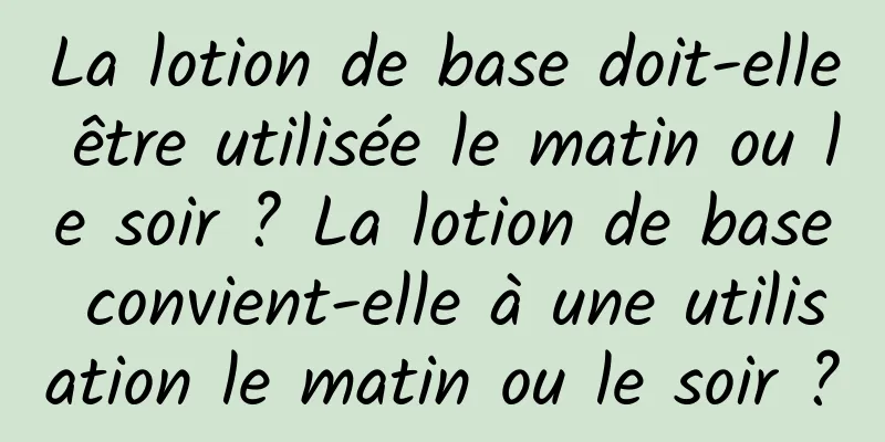 La lotion de base doit-elle être utilisée le matin ou le soir ? La lotion de base convient-elle à une utilisation le matin ou le soir ?