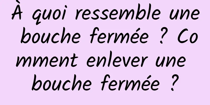 À quoi ressemble une bouche fermée ? Comment enlever une bouche fermée ?