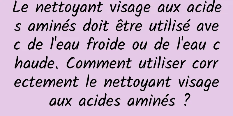 Le nettoyant visage aux acides aminés doit être utilisé avec de l'eau froide ou de l'eau chaude. Comment utiliser correctement le nettoyant visage aux acides aminés ?
