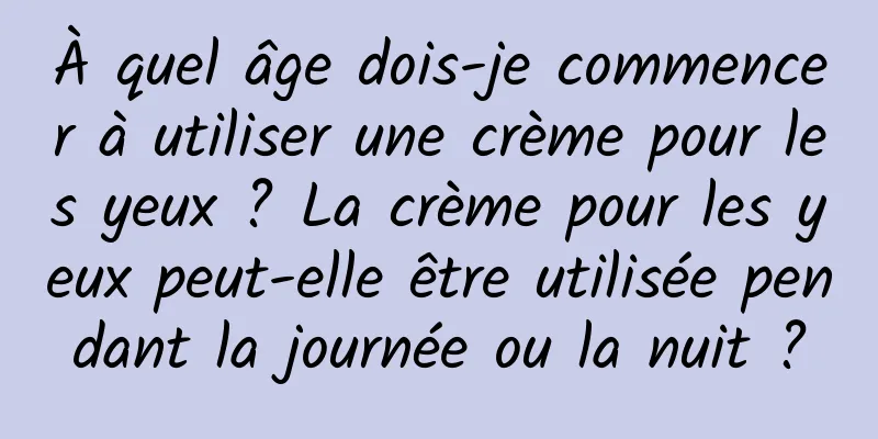 À quel âge dois-je commencer à utiliser une crème pour les yeux ? La crème pour les yeux peut-elle être utilisée pendant la journée ou la nuit ?