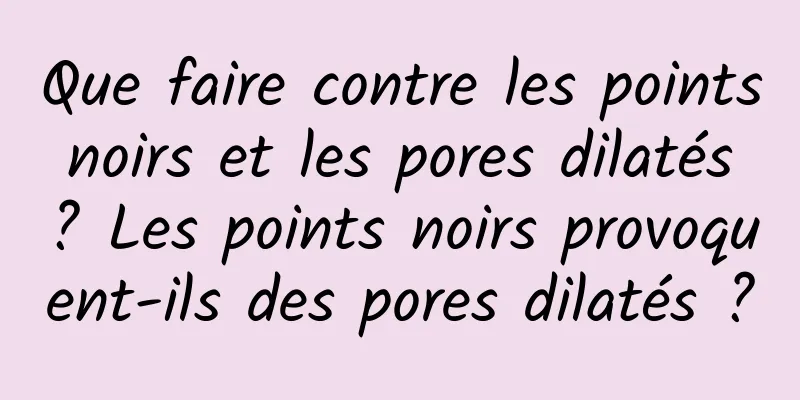 Que faire contre les points noirs et les pores dilatés ? Les points noirs provoquent-ils des pores dilatés ?