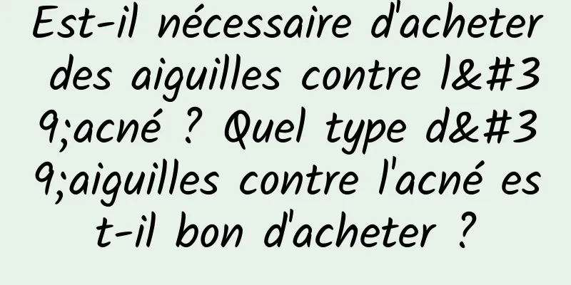 Est-il nécessaire d'acheter des aiguilles contre l'acné ? Quel type d'aiguilles contre l'acné est-il bon d'acheter ?