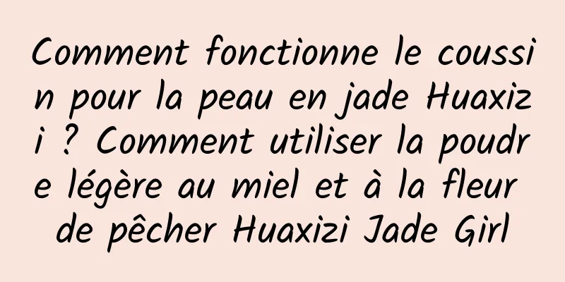 Comment fonctionne le coussin pour la peau en jade Huaxizi ? Comment utiliser la poudre légère au miel et à la fleur de pêcher Huaxizi Jade Girl