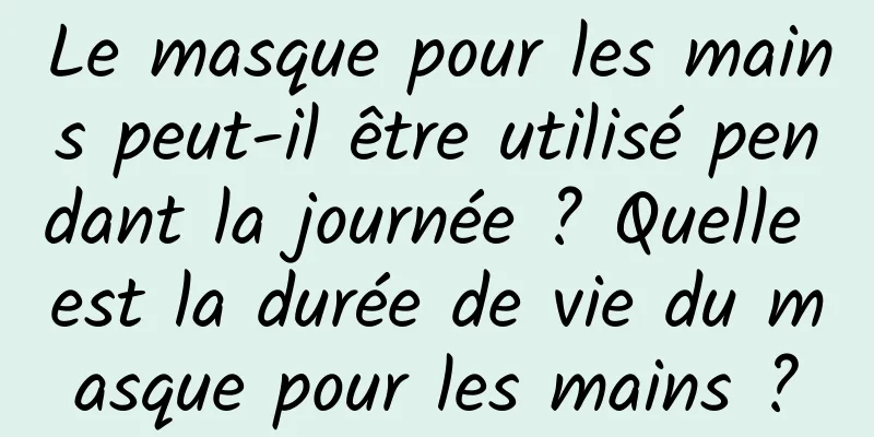 Le masque pour les mains peut-il être utilisé pendant la journée ? Quelle est la durée de vie du masque pour les mains ?