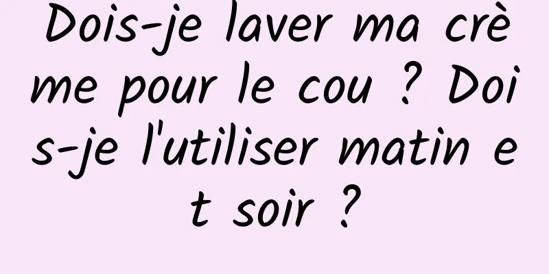 Dois-je laver ma crème pour le cou ? Dois-je l'utiliser matin et soir ?