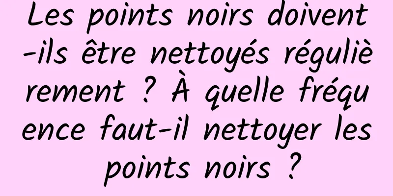 Les points noirs doivent-ils être nettoyés régulièrement ? À quelle fréquence faut-il nettoyer les points noirs ?