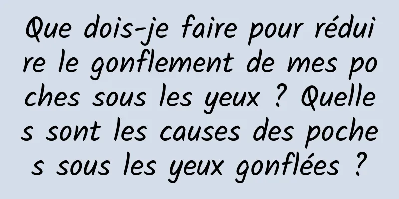 Que dois-je faire pour réduire le gonflement de mes poches sous les yeux ? Quelles sont les causes des poches sous les yeux gonflées ?