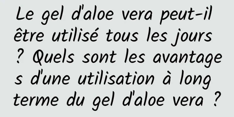 Le gel d'aloe vera peut-il être utilisé tous les jours ? Quels sont les avantages d'une utilisation à long terme du gel d'aloe vera ?