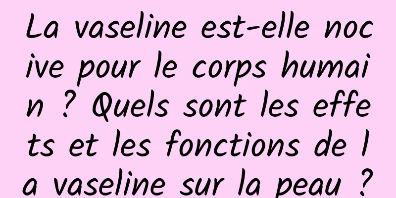 La vaseline est-elle nocive pour le corps humain ? Quels sont les effets et les fonctions de la vaseline sur la peau ?