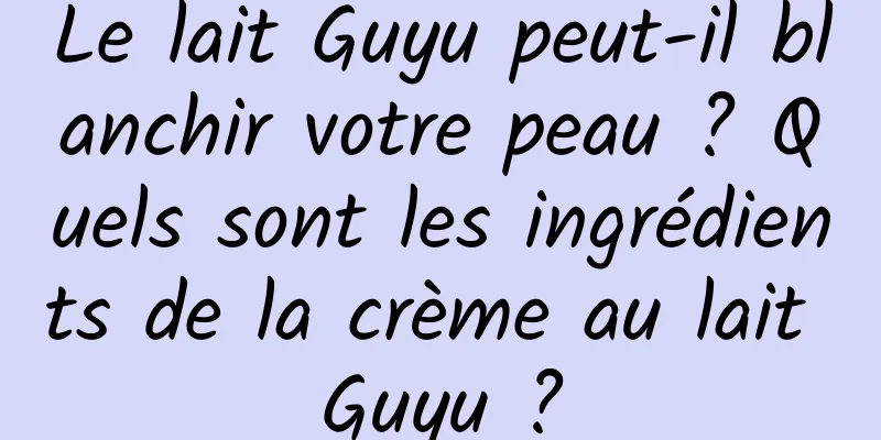 Le lait Guyu peut-il blanchir votre peau ? Quels sont les ingrédients de la crème au lait Guyu ?