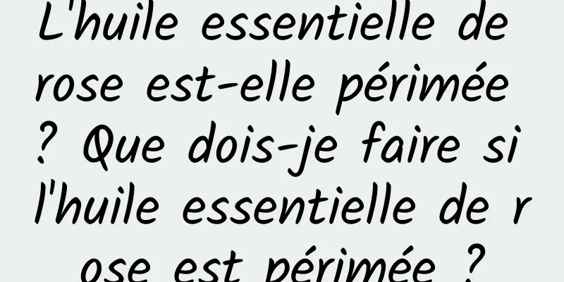L'huile essentielle de rose est-elle périmée ? Que dois-je faire si l'huile essentielle de rose est périmée ?
