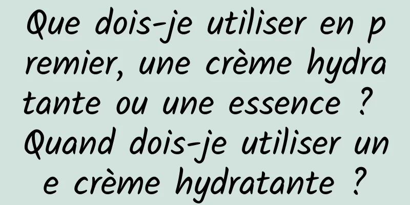 Que dois-je utiliser en premier, une crème hydratante ou une essence ? Quand dois-je utiliser une crème hydratante ?