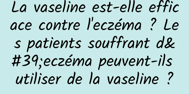 La vaseline est-elle efficace contre l'eczéma ? Les patients souffrant d'eczéma peuvent-ils utiliser de la vaseline ?