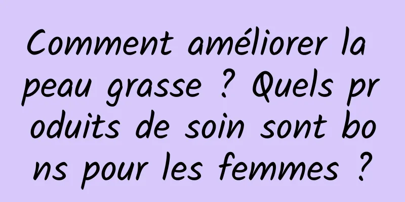 Comment améliorer la peau grasse ? Quels produits de soin sont bons pour les femmes ?