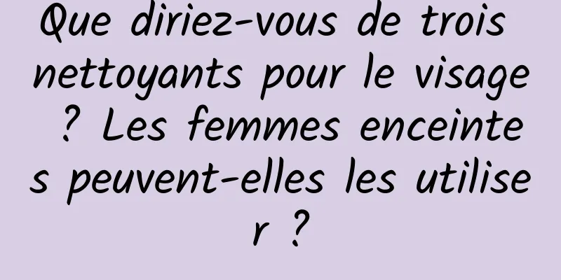 Que diriez-vous de trois nettoyants pour le visage ? Les femmes enceintes peuvent-elles les utiliser ?