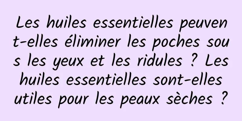 Les huiles essentielles peuvent-elles éliminer les poches sous les yeux et les ridules ? Les huiles essentielles sont-elles utiles pour les peaux sèches ?