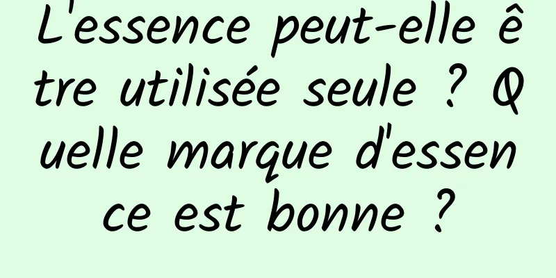 L'essence peut-elle être utilisée seule ? Quelle marque d'essence est bonne ?