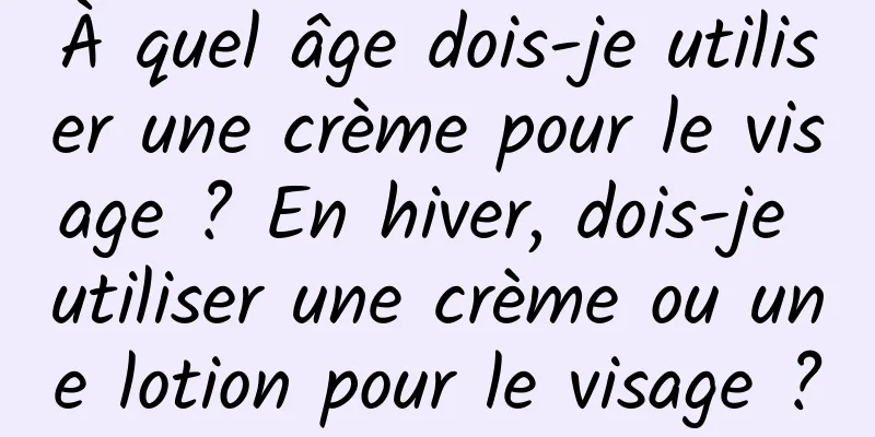 À quel âge dois-je utiliser une crème pour le visage ? En hiver, dois-je utiliser une crème ou une lotion pour le visage ?