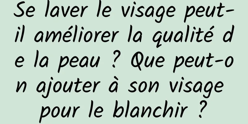 Se laver le visage peut-il améliorer la qualité de la peau ? Que peut-on ajouter à son visage pour le blanchir ?