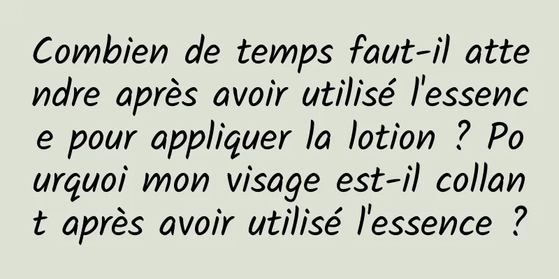 Combien de temps faut-il attendre après avoir utilisé l'essence pour appliquer la lotion ? Pourquoi mon visage est-il collant après avoir utilisé l'essence ?