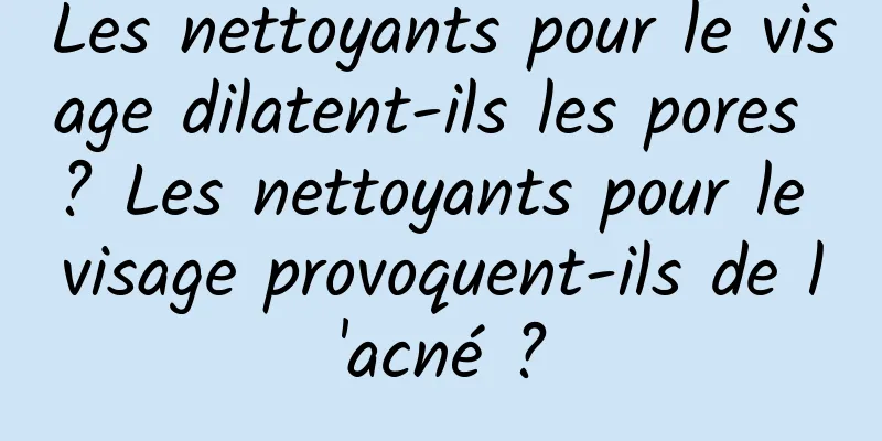 Les nettoyants pour le visage dilatent-ils les pores ? Les nettoyants pour le visage provoquent-ils de l'acné ?