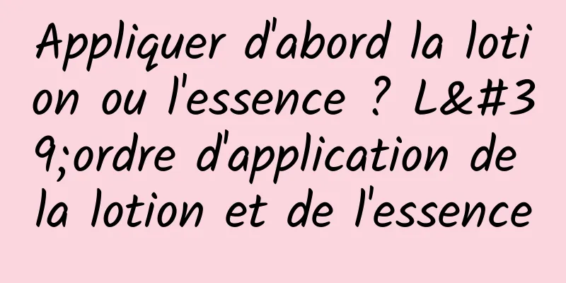 Appliquer d'abord la lotion ou l'essence ? L'ordre d'application de la lotion et de l'essence