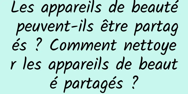 Les appareils de beauté peuvent-ils être partagés ? Comment nettoyer les appareils de beauté partagés ?