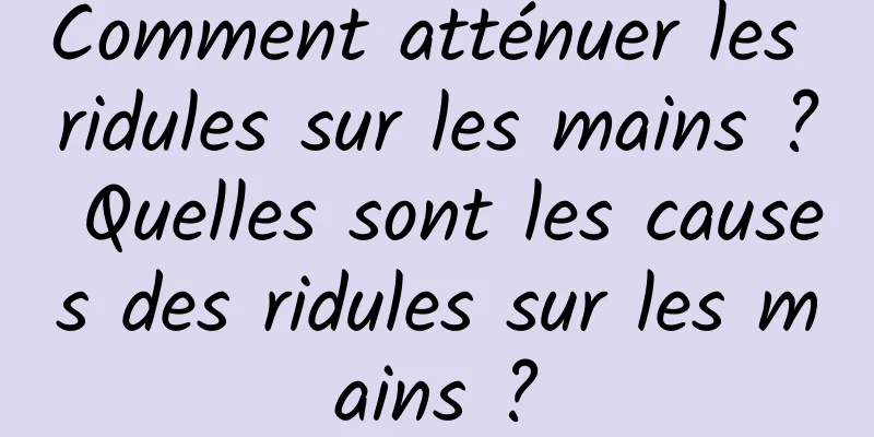 Comment atténuer les ridules sur les mains ? Quelles sont les causes des ridules sur les mains ?