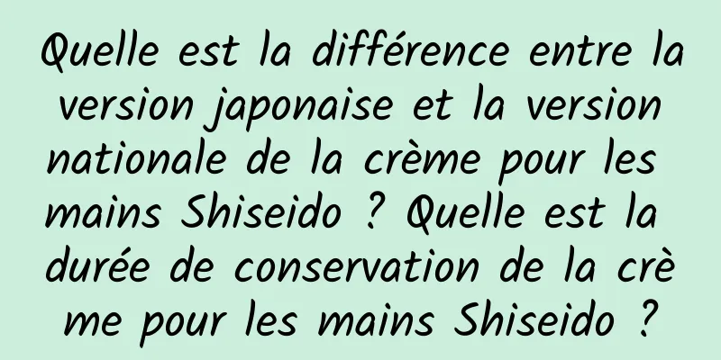 Quelle est la différence entre la version japonaise et la version nationale de la crème pour les mains Shiseido ? Quelle est la durée de conservation de la crème pour les mains Shiseido ?