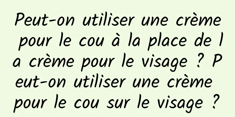 Peut-on utiliser une crème pour le cou à la place de la crème pour le visage ? Peut-on utiliser une crème pour le cou sur le visage ?