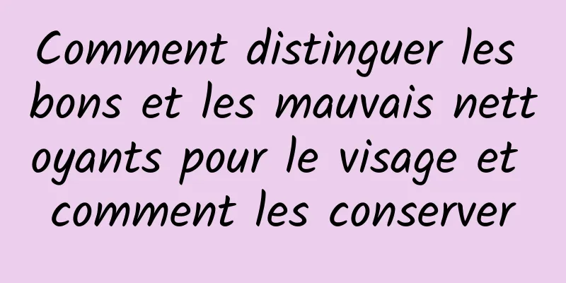 Comment distinguer les bons et les mauvais nettoyants pour le visage et comment les conserver