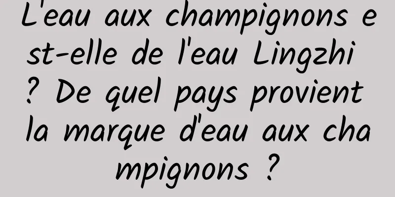 L'eau aux champignons est-elle de l'eau Lingzhi ? De quel pays provient la marque d'eau aux champignons ?