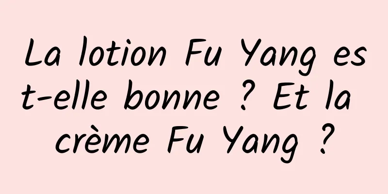 La lotion Fu Yang est-elle bonne ? Et la crème Fu Yang ?
